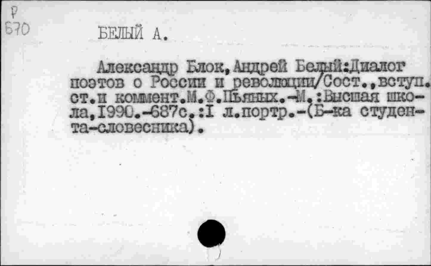 ﻿р
Б?0
БЕЛЫЙ А.
Александр Блок, Андрей Бслый:Диалог поэтов о России и оеволвдпц/Сост.,вступ. ст.п кошент.М.Ф.Пьяных.44,:Вислая школа, 199С.-687с.:1 л.портр.-(Б-ка студоп-та-словесника)•